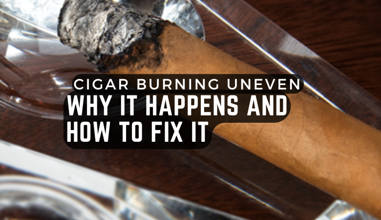 Cigar Burning Uneven: Why It Happens and How to Fix It