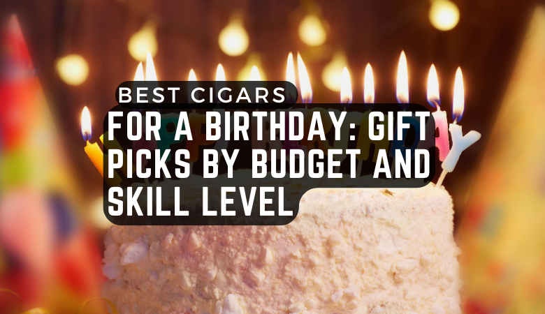 Best Cigars for a Birthday: Gift Picks by Budget and Skill Level