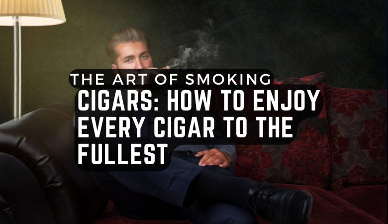 The Art of Smoking Cigars: How to Enjoy Every Cigar to the Fullest